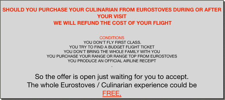 
SHOULD YOU PURCHASE YOUR CULINARIAN FROM EUROSTOVES DURING OR AFTER YOUR VISIT
 WE WILL REFUND THE COST OF YOUR FLIGHT


CONDITIONS
 YOU DON’T FLY FIRST CLASS.
YOU TRY TO FIND A BUDGET FLIGHT TICKET
YOU DON’T BRING THE WHOLE FAMILY WITH YOU 
YOU PURCHASE YOUR RANGE OR RANGE TOP FROM EUROSTOVES 
YOU PRODUCE AN OFFICIAL AIRLINE RECEIPT
.
 
So the offer is open just waiting for you to accept.
The whole Eurostoves / Culinarian experience could be 
FREE,