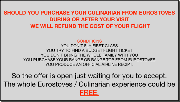 
SHOULD YOU PURCHASE YOUR CULINARIAN FROM EUROSTOVES DURING OR AFTER YOUR VISIT
 WE WILL REFUND THE COST OF YOUR FLIGHT


CONDITIONS
 YOU DON’T FLY FIRST CLASS.
YOU TRY TO FIND A BUDGET FLIGHT TICKET
YOU DON’T BRING THE WHOLE FAMILY WITH YOU 
YOU PURCHASE YOUR RANGE OR RANGE TOP FROM EUROSTOVES 
YOU PRODUCE AN OFFICIAL AIRLINE RECIPT.
 
So the offer is open just waiting for you to accept.
The whole Eurostoves / Culinarian experience could be 
FREE,